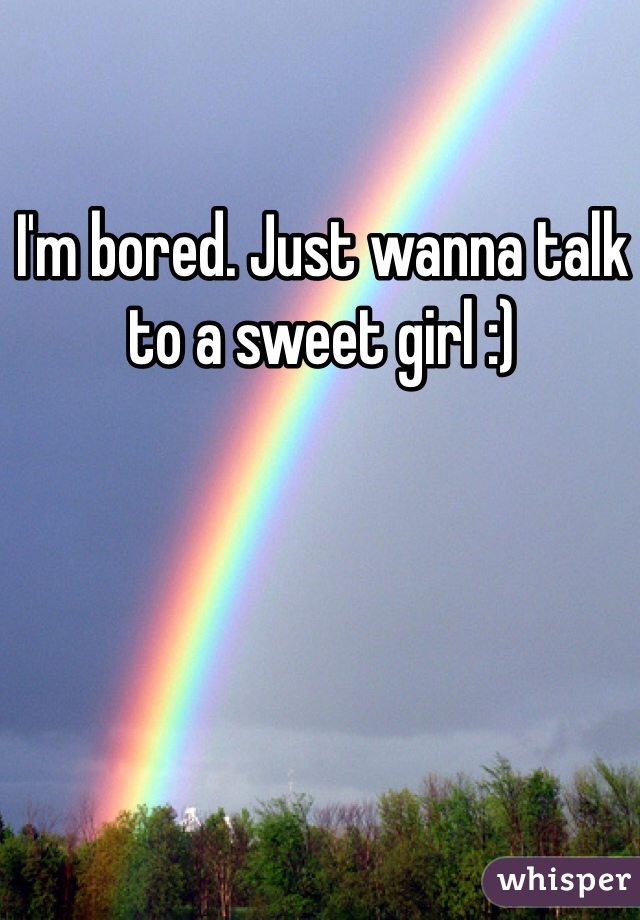 I'm bored. Just wanna talk to a sweet girl :) 