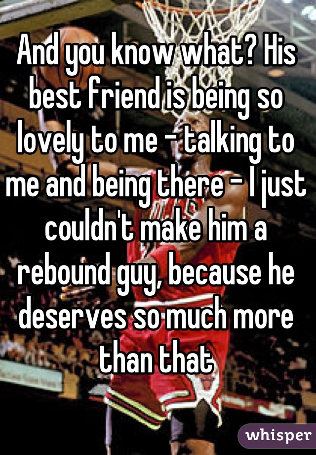 And you know what? His best friend is being so lovely to me - talking to me and being there - I just couldn't make him a rebound guy, because he deserves so much more than that