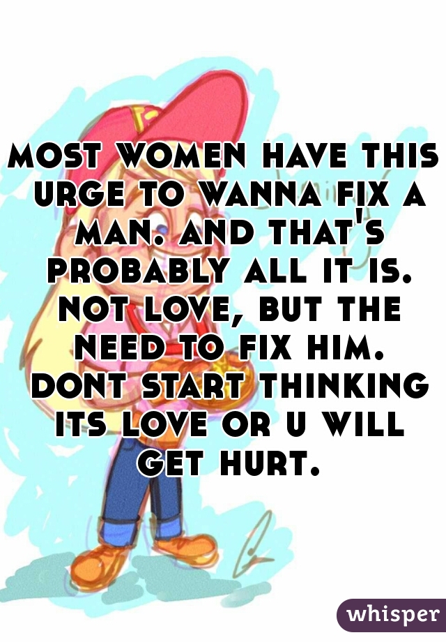most women have this urge to wanna fix a man. and that's probably all it is. not love, but the need to fix him. dont start thinking its love or u will get hurt.