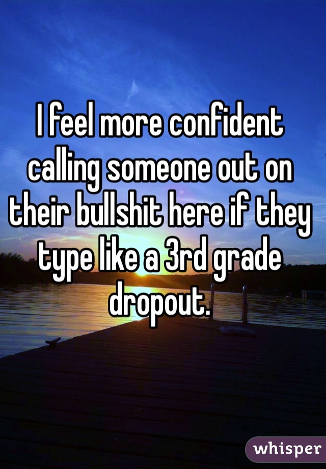 I feel more confident calling someone out on their bullshit here if they type like a 3rd grade dropout.