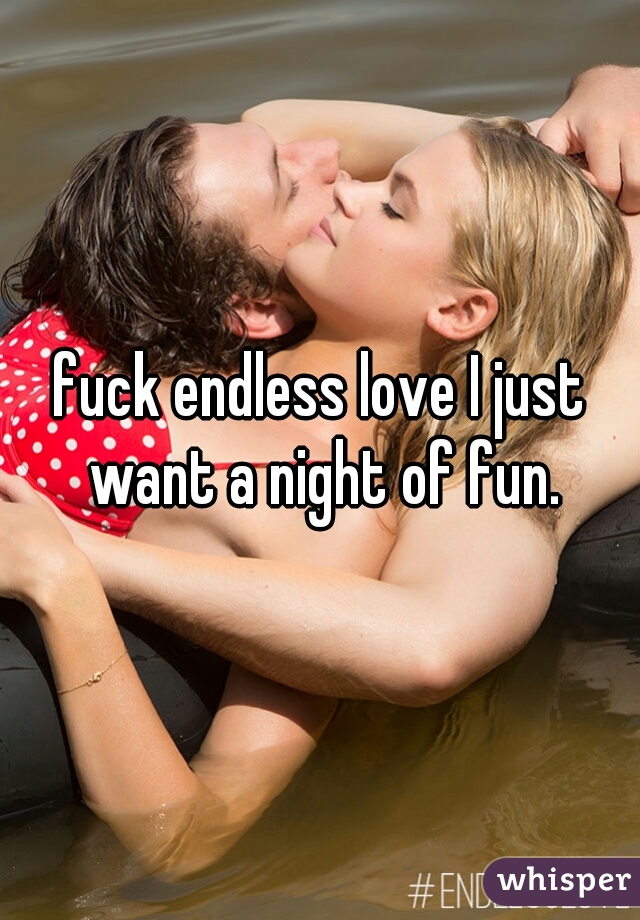 fuck endless love I just want a night of fun.