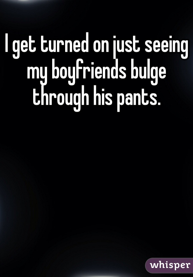 I get turned on just seeing my boyfriends bulge through his pants. 