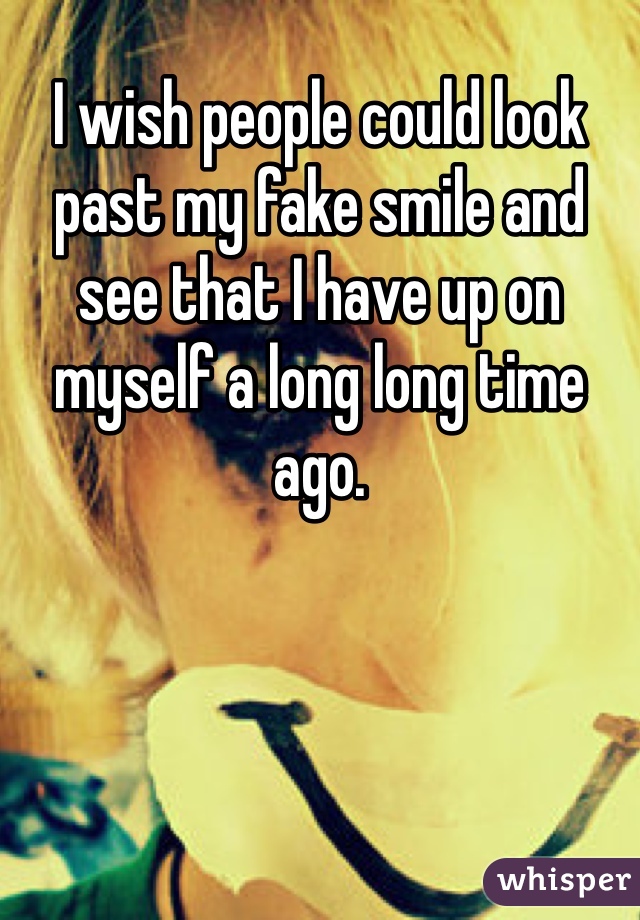 I wish people could look past my fake smile and see that I have up on myself a long long time ago. 