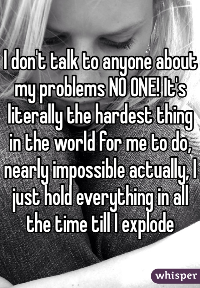 I don't talk to anyone about my problems NO ONE! It's literally the hardest thing in the world for me to do, nearly impossible actually, I just hold everything in all the time till I explode 