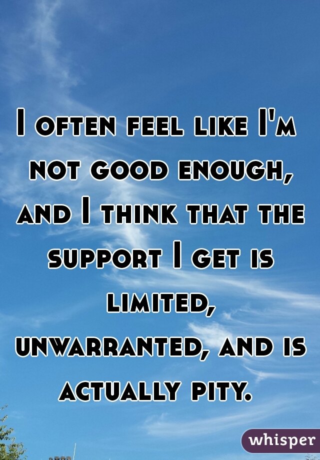 I often feel like I'm not good enough, and I think that the support I get is limited, unwarranted, and is actually pity. 