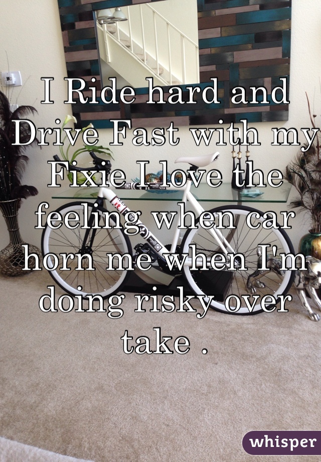 I Ride hard and Drive Fast with my Fixie I love the feeling when car horn me when I'm doing risky over take .