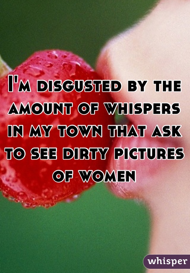 I'm disgusted by the amount of whispers in my town that ask to see dirty pictures of women