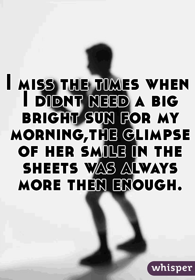 I miss the times when I didnt need a big bright sun for my morning,the glimpse of her smile in the sheets was always more then enough.