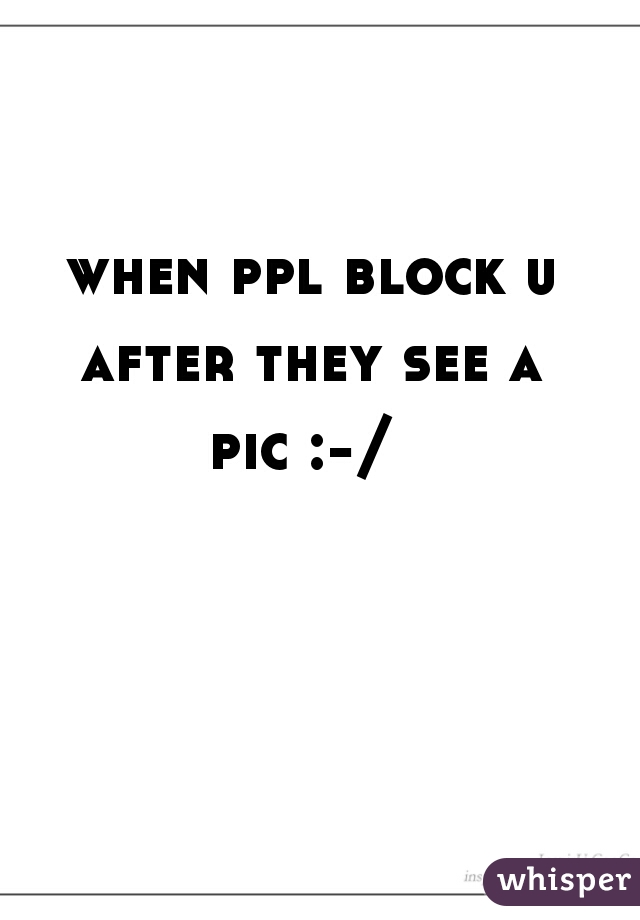 when ppl block u after they see a 
pic :-/ 