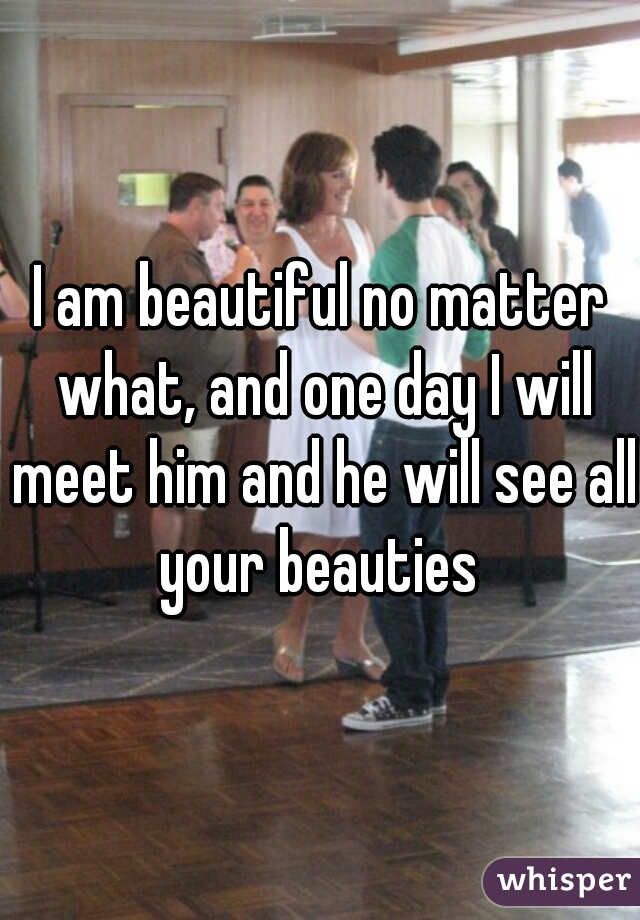 I am beautiful no matter what, and one day I will meet him and he will see all your beauties 