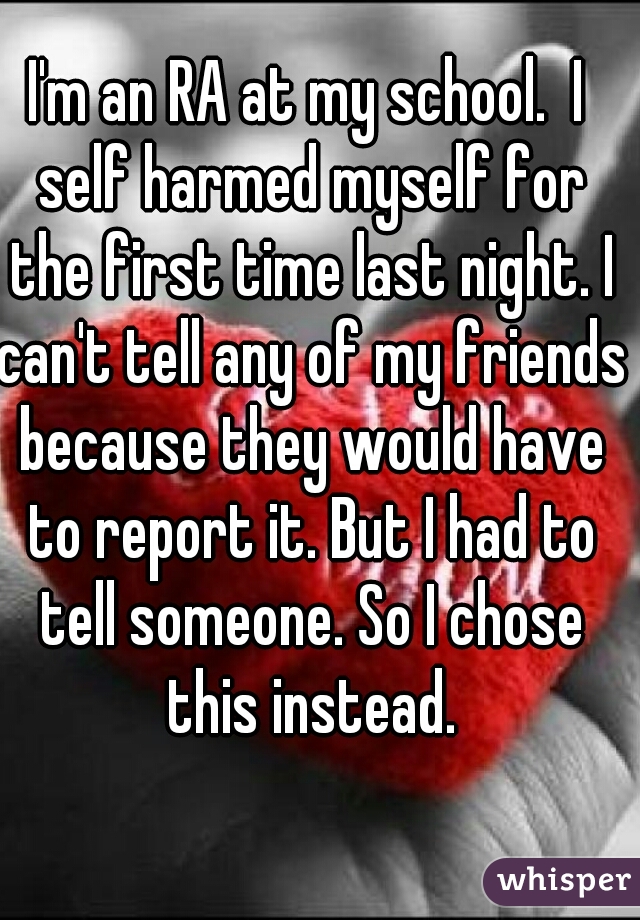 I'm an RA at my school.  I self harmed myself for the first time last night. I can't tell any of my friends because they would have to report it. But I had to tell someone. So I chose this instead.