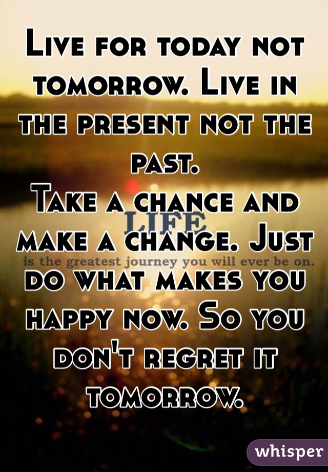 Live for today not tomorrow. Live in the present not the past.
Take a chance and make a change. Just do what makes you happy now. So you don't regret it tomorrow.