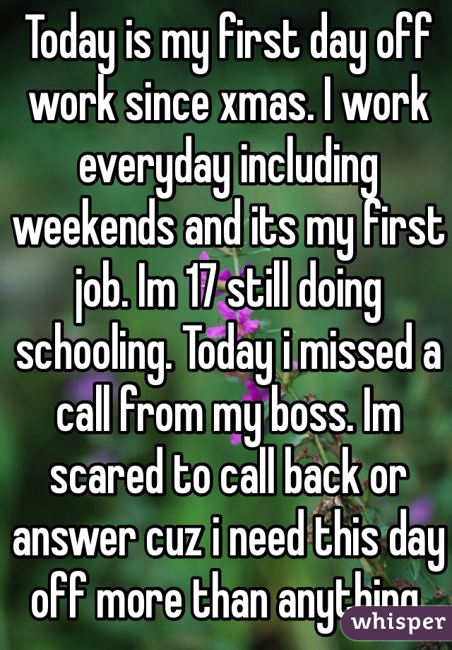 Today is my first day off work since xmas. I work everyday including weekends and its my first job. Im 17 still doing schooling. Today i missed a call from my boss. Im scared to call back or answer cuz i need this day off more than anything. 