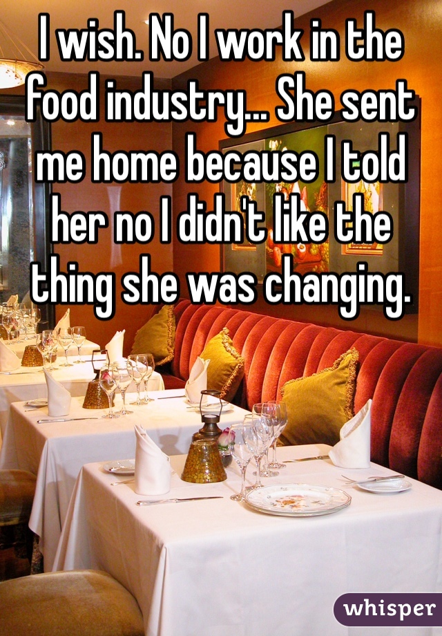I wish. No I work in the food industry... She sent me home because I told her no I didn't like the thing she was changing.