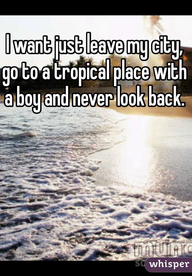 I want just leave my city, go to a tropical place with a boy and never look back. 
