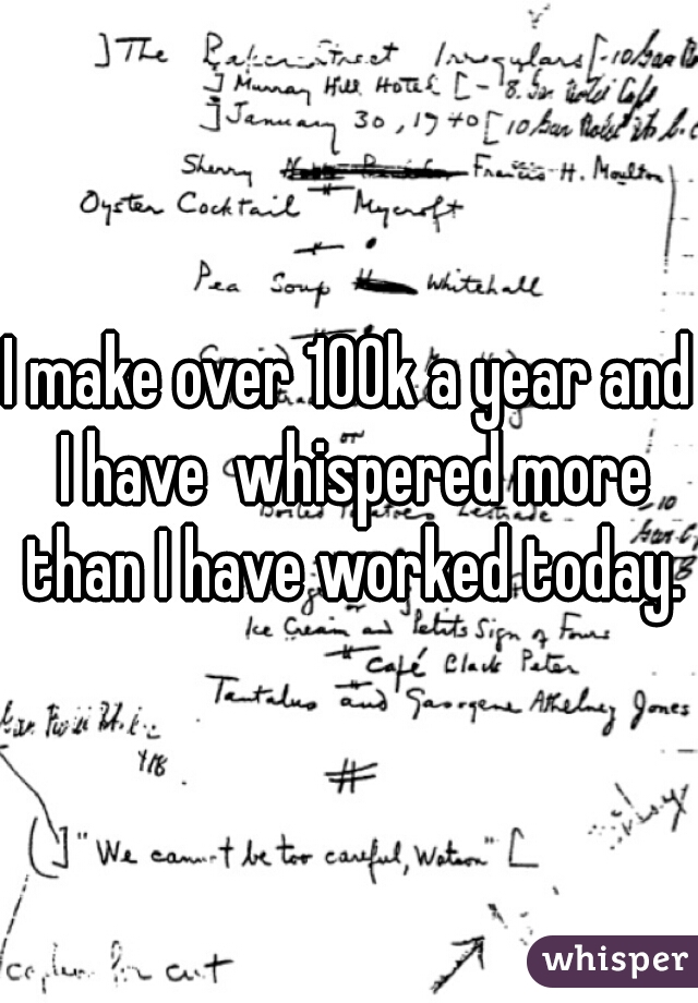 I make over 100k a year and I have  whispered more than I have worked today.
 