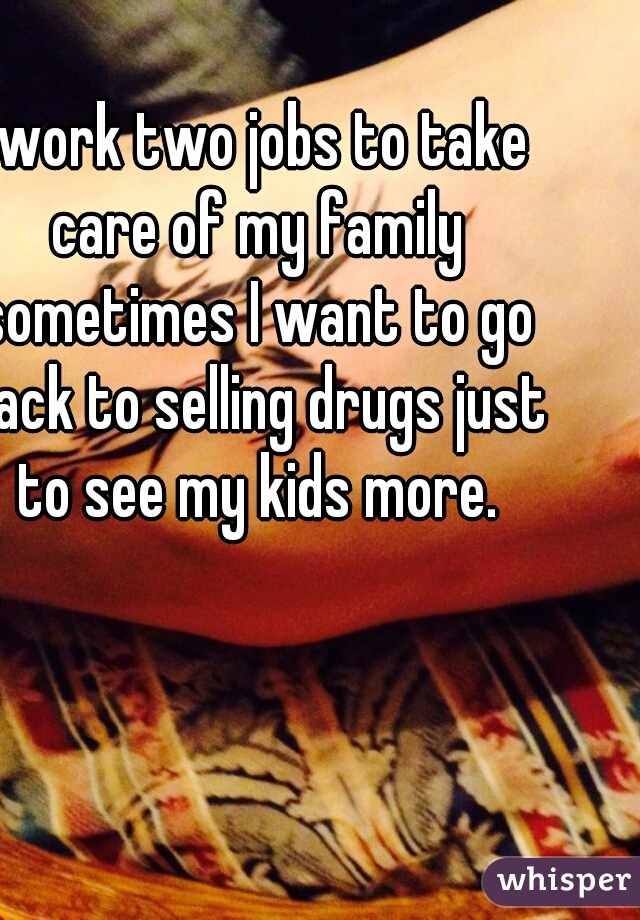 I work two jobs to take care of my family sometimes I want to go back to selling drugs just to see my kids more.