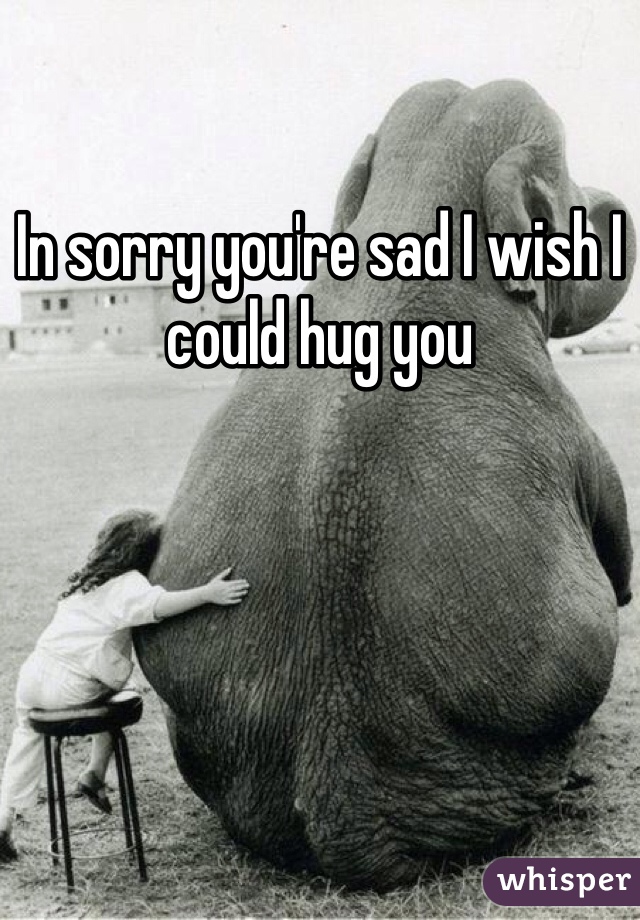 In sorry you're sad I wish I could hug you 