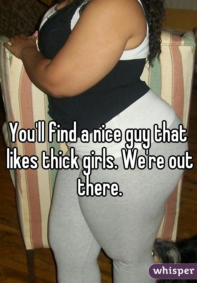 You'll find a nice guy that likes thick girls. We're out there.