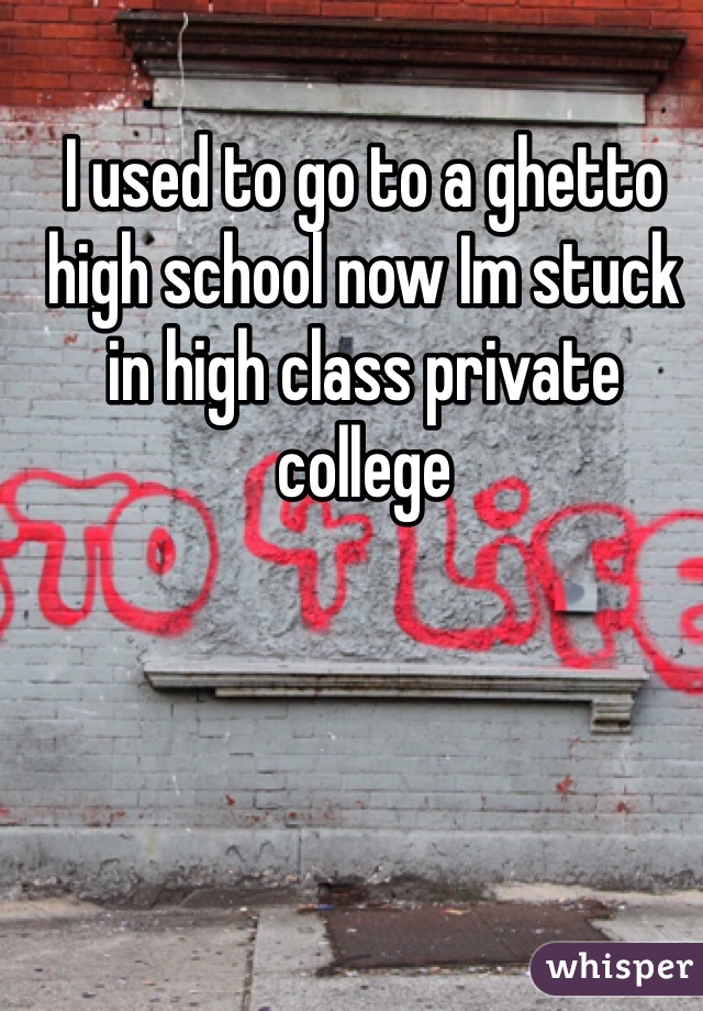 I used to go to a ghetto high school now Im stuck in high class private college

