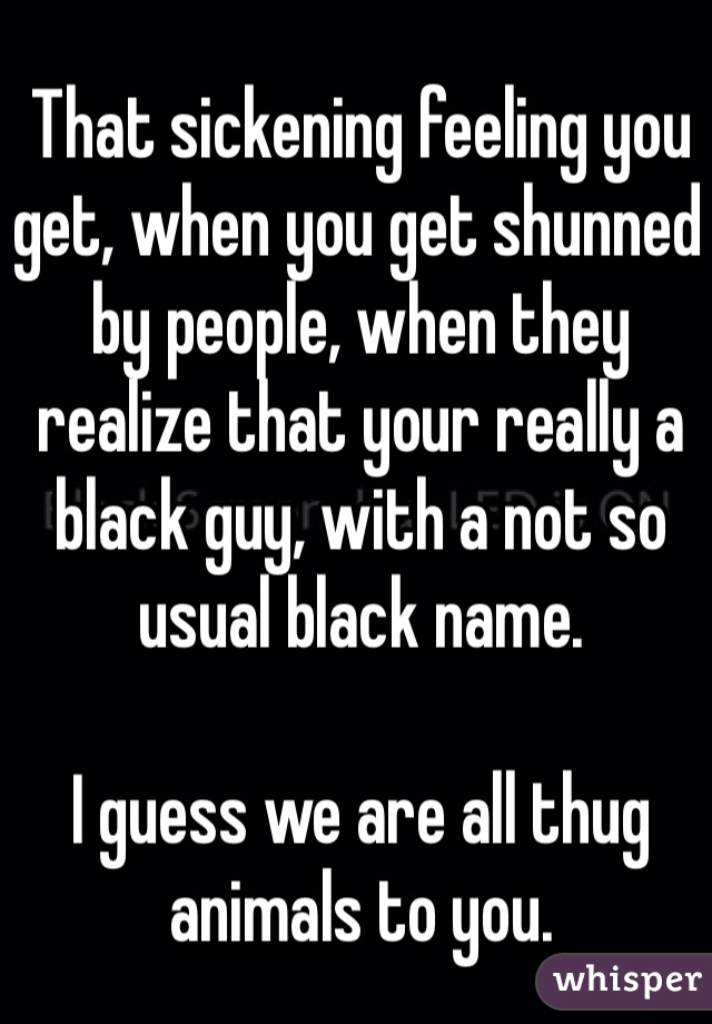 That sickening feeling you get, when you get shunned by people, when they realize that your really a black guy, with a not so usual black name.

I guess we are all thug animals to you.