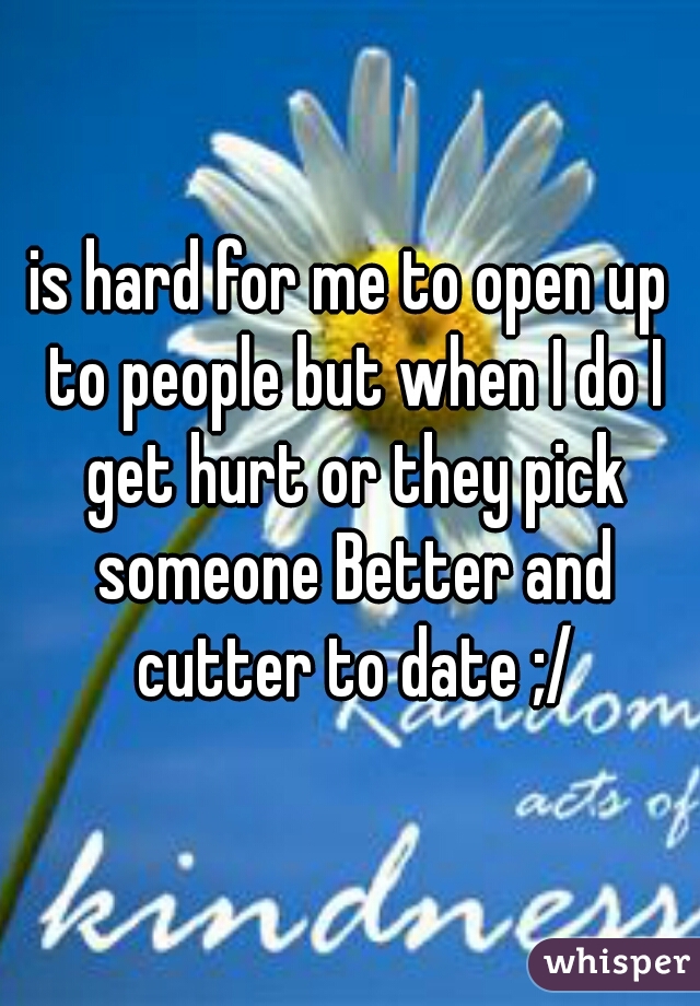 is hard for me to open up to people but when I do I get hurt or they pick someone Better and cutter to date ;/