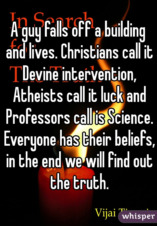A guy falls off a building and lives. Christians call it Devine intervention, Atheists call it luck and Professors call is Science. Everyone has their beliefs, in the end we will find out the truth.