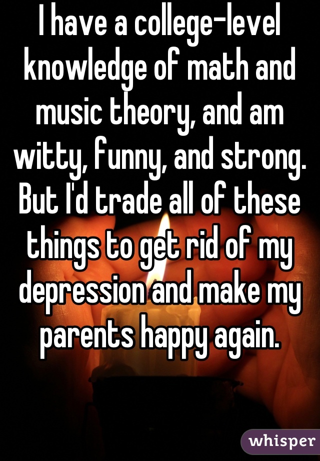 I have a college-level knowledge of math and music theory, and am witty, funny, and strong.  But I'd trade all of these things to get rid of my depression and make my parents happy again.