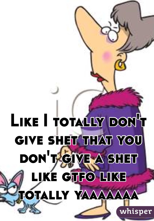 Like I totally don't give shet that you don't give a shet like gtfo like totally yaaaaaaa 