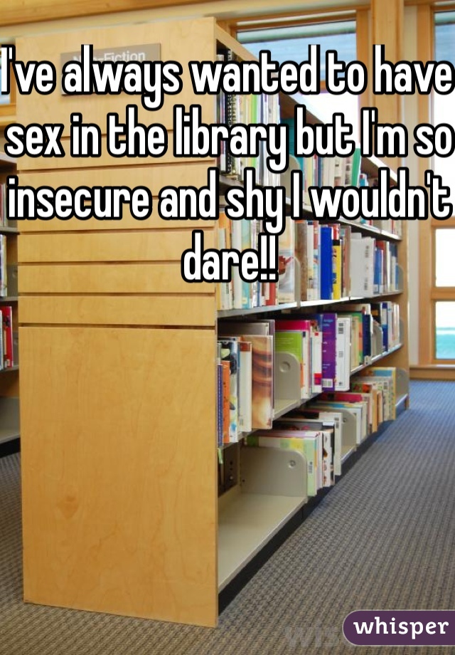 I've always wanted to have sex in the library but I'm so insecure and shy I wouldn't dare!! 
