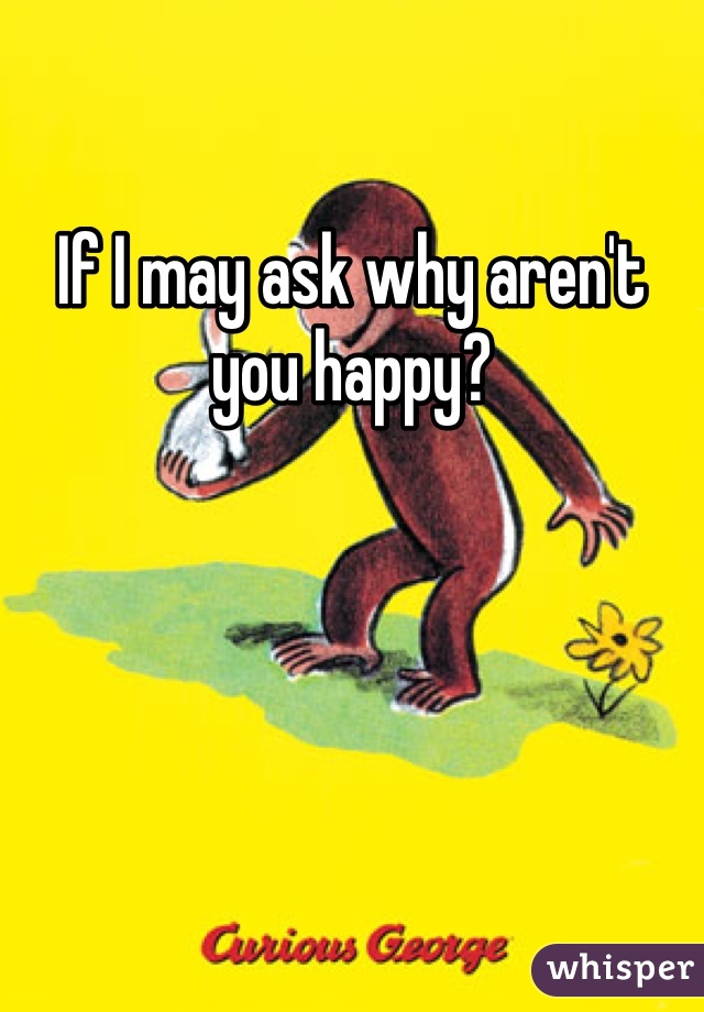If I may ask why aren't you happy?