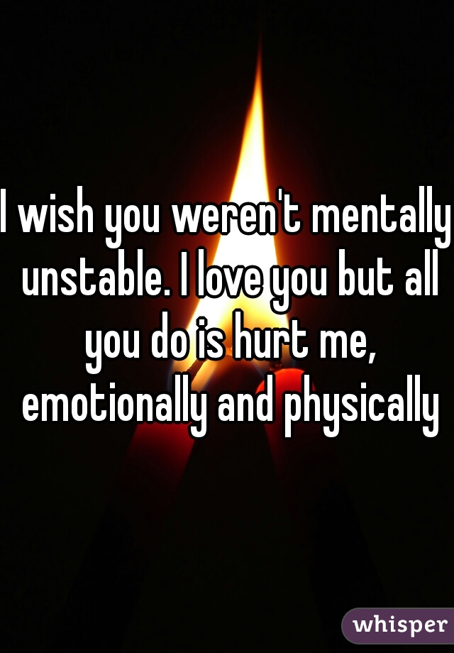I wish you weren't mentally unstable. I love you but all you do is hurt me, emotionally and physically