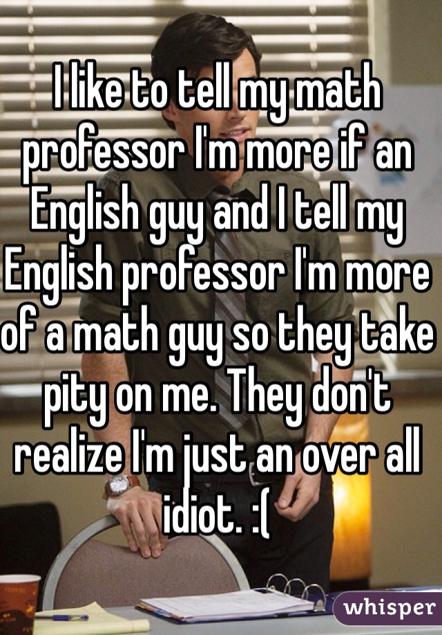 I like to tell my math professor I'm more if an English guy and I tell my English professor I'm more of a math guy so they take pity on me. They don't realize I'm just an over all idiot. :( 