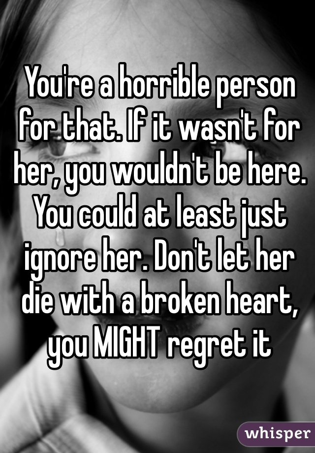 You're a horrible person for that. If it wasn't for her, you wouldn't be here. You could at least just ignore her. Don't let her die with a broken heart, you MIGHT regret it 