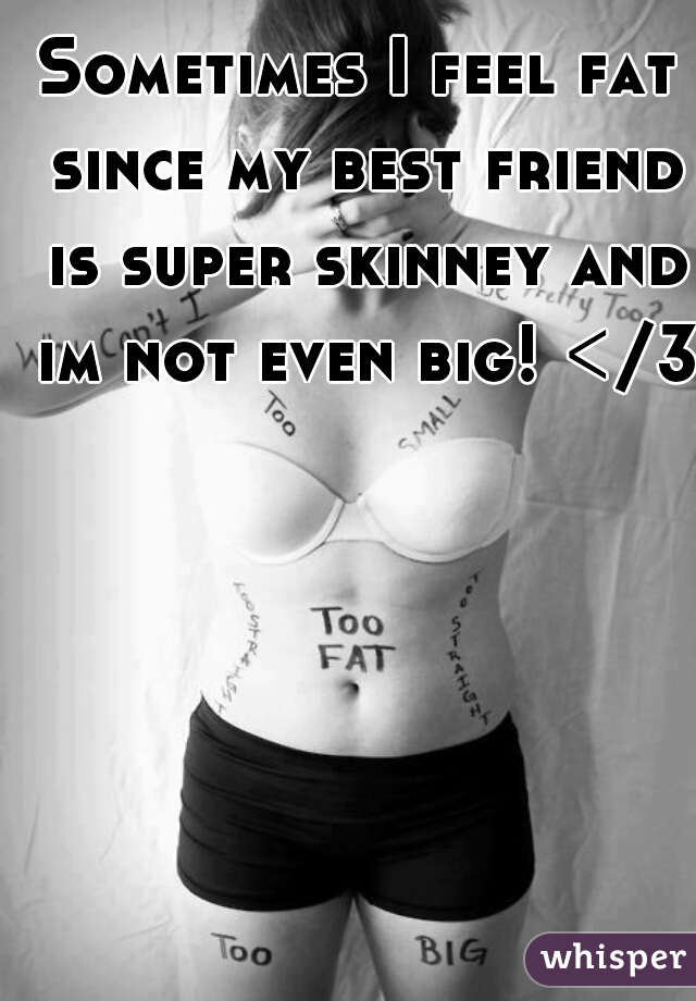 Sometimes I feel fat since my best friend is super skinney and im not even big! </3
