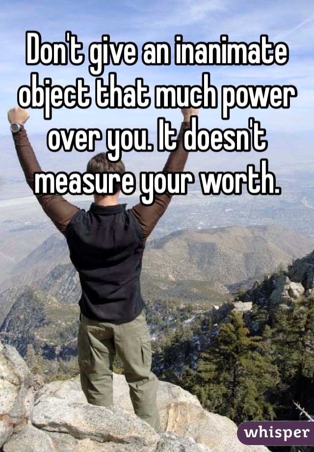 Don't give an inanimate object that much power over you. It doesn't measure your worth.