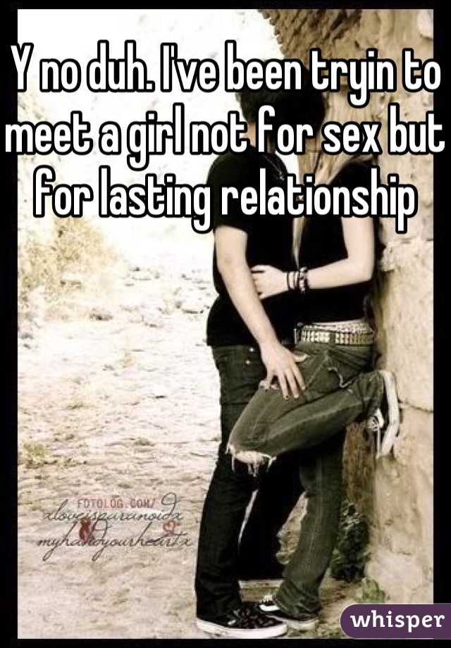 Y no duh. I've been tryin to meet a girl not for sex but for lasting relationship 