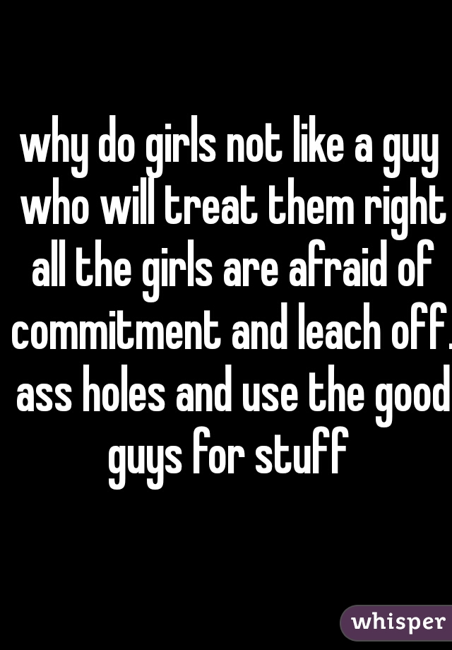 why do girls not like a guy who will treat them right all the girls are afraid of commitment and leach off. ass holes and use the good guys for stuff 
