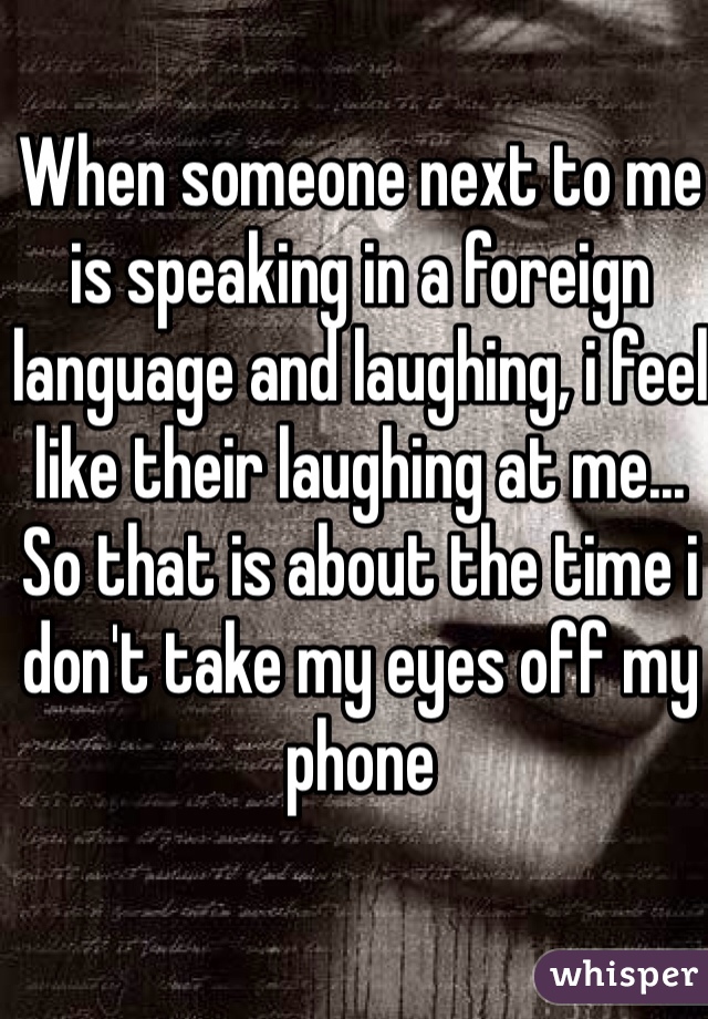 When someone next to me is speaking in a foreign language and laughing, i feel like their laughing at me... So that is about the time i don't take my eyes off my phone