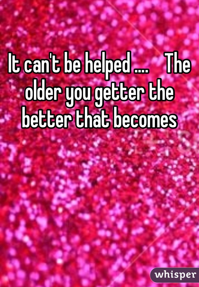 It can't be helped ....    The older you getter the better that becomes