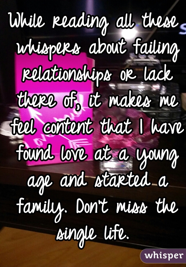 While reading all these whispers about failing relationships or lack there of, it makes me feel content that I have found love at a young age and started a family. Don't miss the single life. 