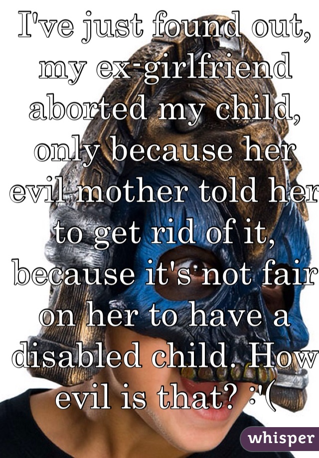 I've just found out, my ex-girlfriend aborted my child, only because her evil mother told her to get rid of it, because it's not fair on her to have a disabled child. How evil is that? :'(