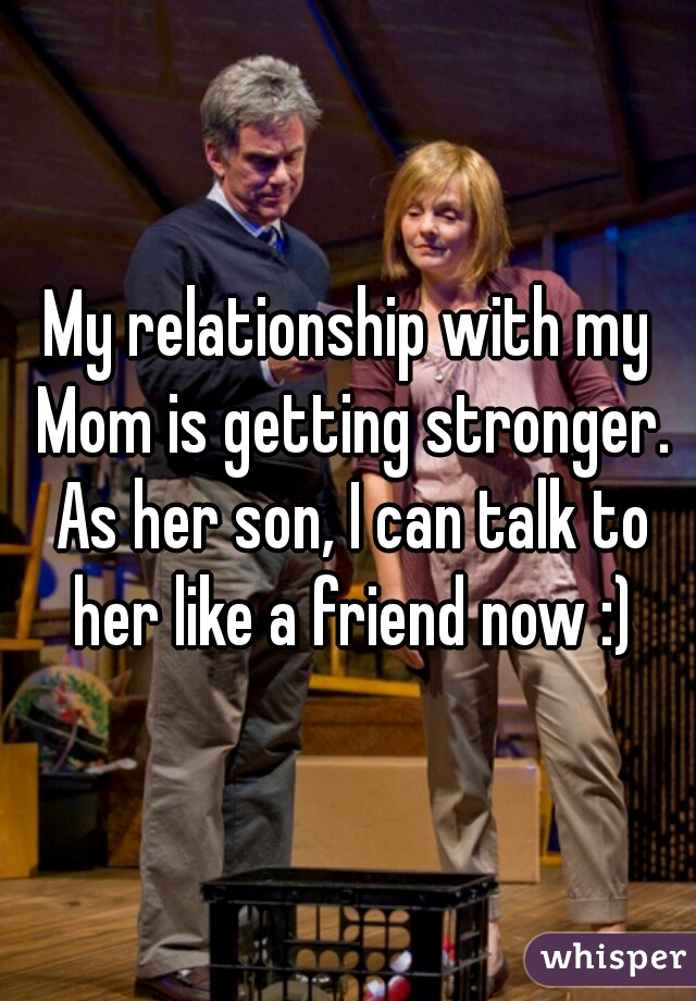 My relationship with my Mom is getting stronger. As her son, I can talk to her like a friend now :)