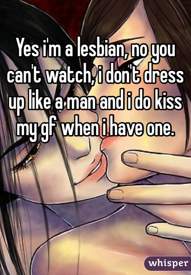 Yes i'm a lesbian, no you can't watch, i don't dress up like a man and i do kiss my gf when i have one. 