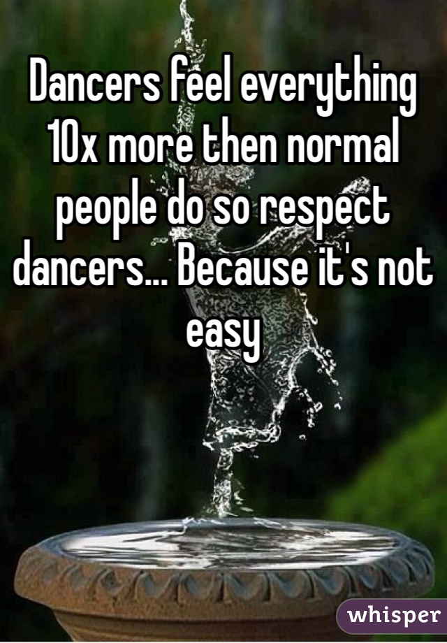 Dancers feel everything 10x more then normal people do so respect dancers... Because it's not easy