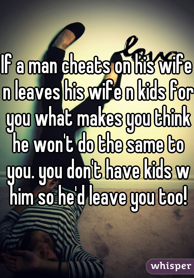 If a man cheats on his wife n leaves his wife n kids for you what makes you think he won't do the same to you. you don't have kids w him so he'd leave you too!