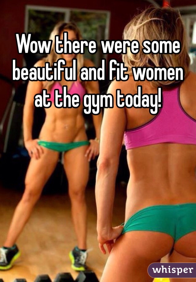 Wow there were some beautiful and fit women at the gym today! 