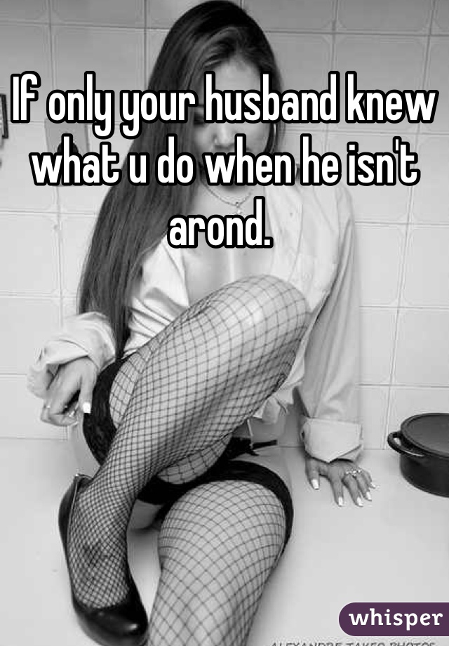 If only your husband knew what u do when he isn't arond. 