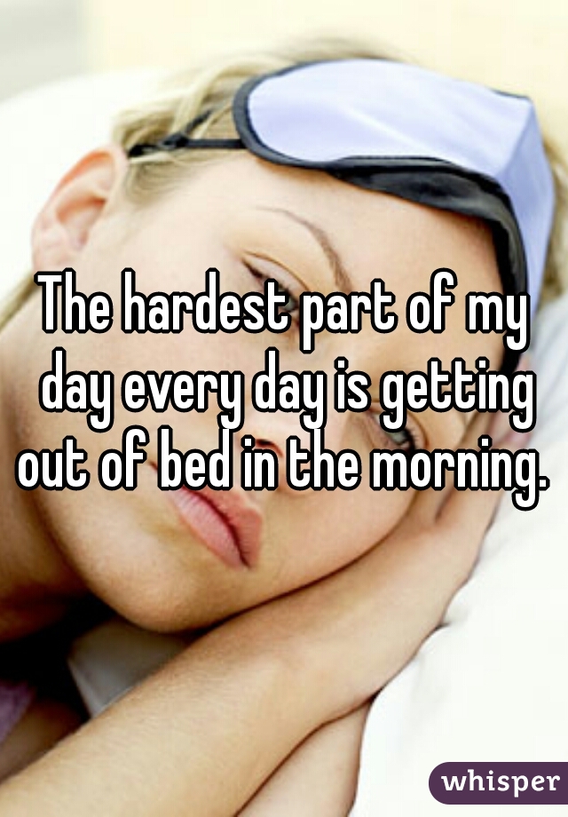The hardest part of my day every day is getting out of bed in the morning. 