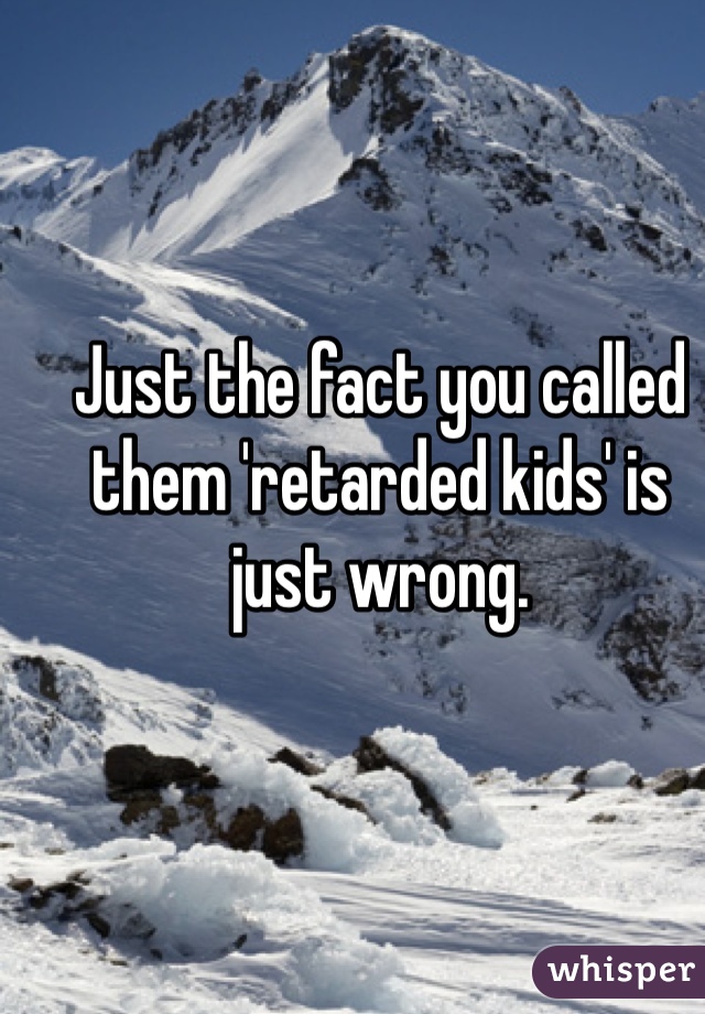 Just the fact you called them 'retarded kids' is just wrong.
